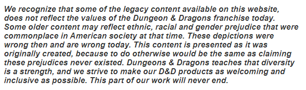 We recognize that some of the legacy content available on this website, does not reflect the values of the Dungeon & Dragons franchise today. Some older content may reflect ethnic, racial and gender prejudice that were commonplace in American society at that time. These depictions were wrong then and are wrong today. This content is presented as it was originally created, because to do otherwise would be the same as claiming these prejudices never existed. Dungeons & Dragons teaches that diversity is a strength, and we strive to make our D&D products as welcoming and inclusive as possible. This part of our work will never end.
